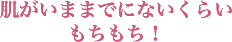 肌がいままでにないくらいもちもち!