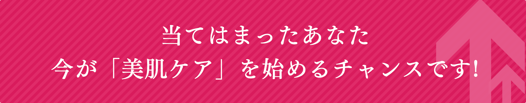 当てはまったあなた
今が「美肌ケア」を始めるチャンスです!